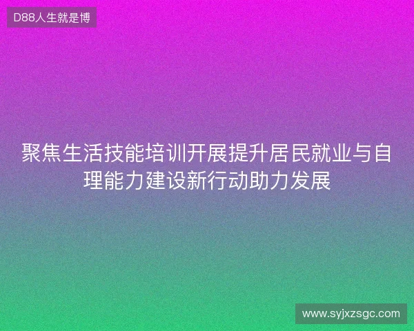 聚焦生活技能培训开展提升居民就业与自理能力建设新行动助力发展